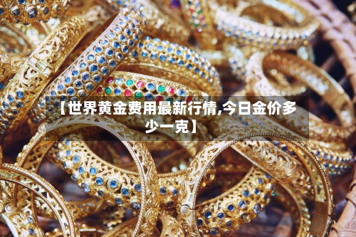 【世界黄金费用最新行情,今日金价多少一克】-第2张图片