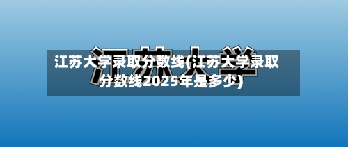 江苏大学录取分数线(江苏大学录取分数线2025年是多少)-第3张图片