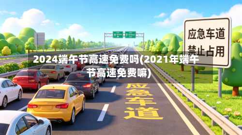 2024端午节高速免费吗(2021年端午节高速免费嘛)