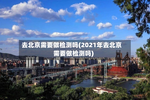 去北京需要做检测吗(2021年去北京需要做检测吗)