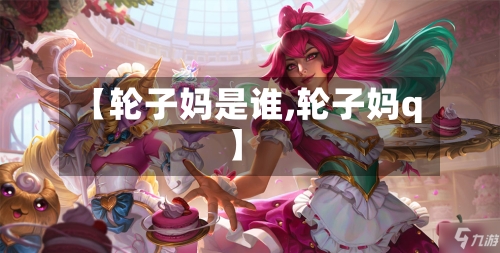 【轮子妈是谁,轮子妈q】-第3张图片