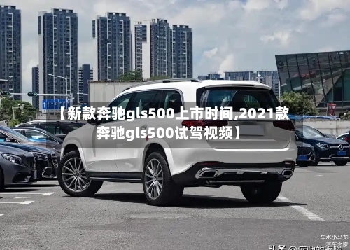 【新款奔驰gls500上市时间,2021款奔驰gls500试驾视频】-第1张图片