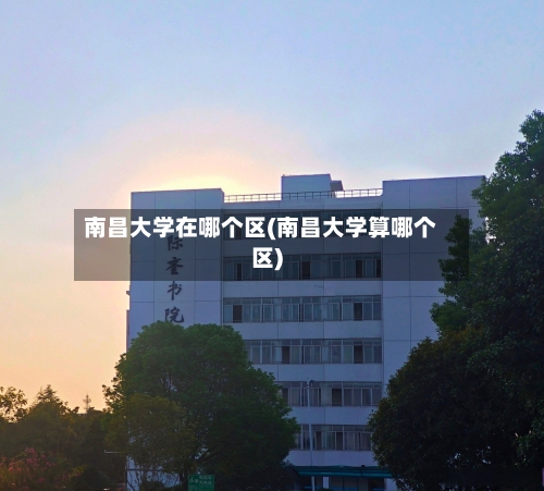 南昌大学在哪个区(南昌大学算哪个区)