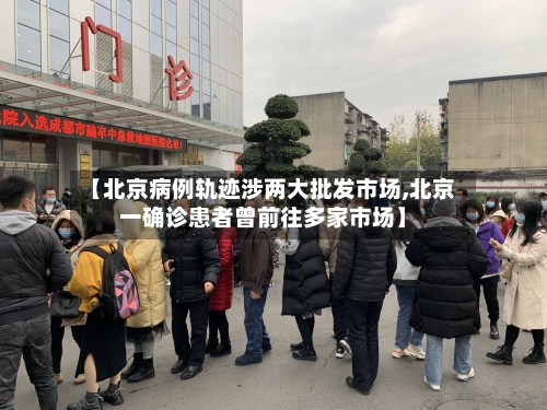 【北京病例轨迹涉两大批发市场,北京一确诊患者曾前往多家市场】-第1张图片
