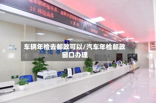 车辆年检去邮政可以/汽车年检邮政窗口办理-第1张图片