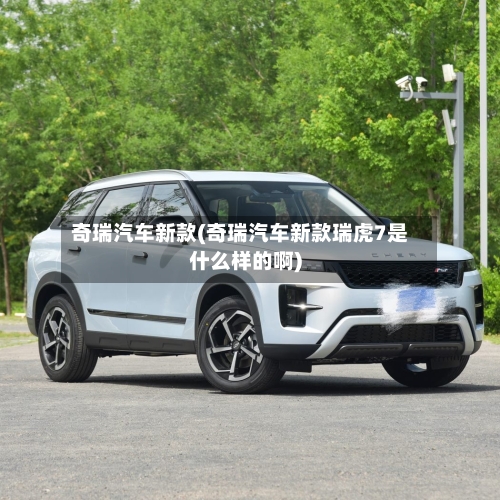 奇瑞汽车新款(奇瑞汽车新款瑞虎7是什么样的啊)-第2张图片