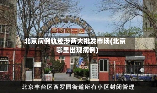 北京病例轨迹涉两大批发市场(北京哪里出现病例)-第2张图片