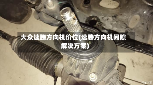 大众速腾方向机价位(速腾方向机间隙解决方案)-第2张图片