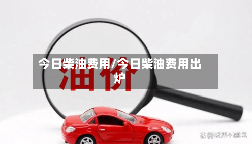 今日柴油费用/今日柴油费用出炉-第1张图片