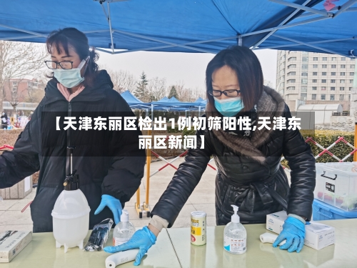 【天津东丽区检出1例初筛阳性,天津东丽区新闻】-第2张图片