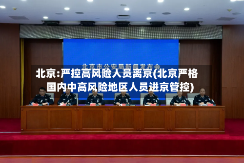 北京:严控高风险人员离京(北京严格国内中高风险地区人员进京管控)