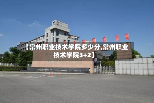 【常州职业技术学院多少分,常州职业技术学院3+2】-第1张图片