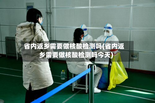 省内返乡需要做核酸检测吗(省内返乡需要做核酸检测吗今天)