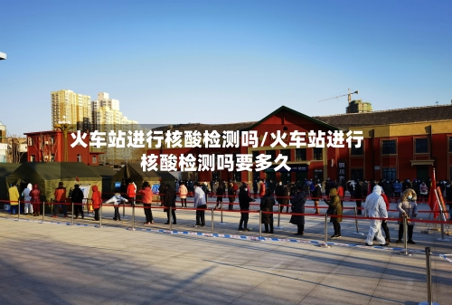 火车站进行核酸检测吗/火车站进行核酸检测吗要多久-第2张图片