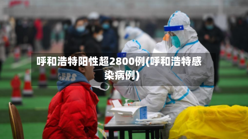 呼和浩特阳性超2800例(呼和浩特感染病例)