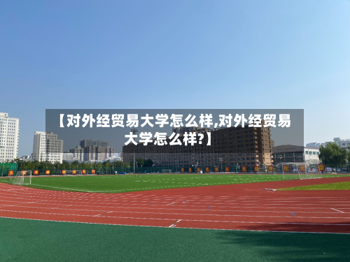 【对外经贸易大学怎么样,对外经贸易大学怎么样?】-第1张图片