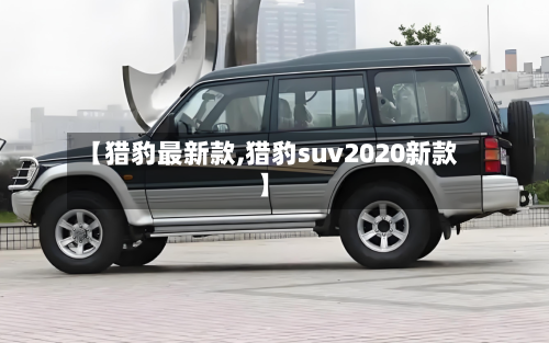 【猎豹最新款,猎豹suv2020新款】-第1张图片