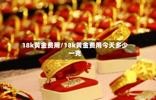 18k黄金费用/18k黄金费用今天多少一克-第1张图片