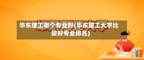 华东理工哪个专业好(华东理工大学比较好专业排名)-第1张图片