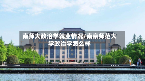 南师大政治学就业情况/南京师范大学政治学怎么样-第1张图片