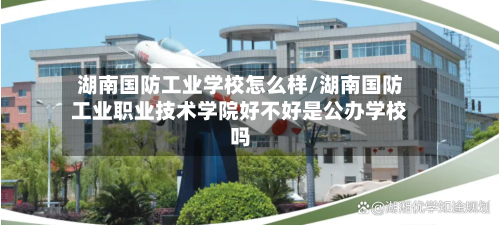 湖南国防工业学校怎么样/湖南国防工业职业技术学院好不好是公办学校吗-第1张图片