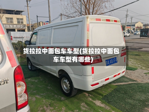 货拉拉中面包车车型(货拉拉中面包车车型有哪些)-第1张图片