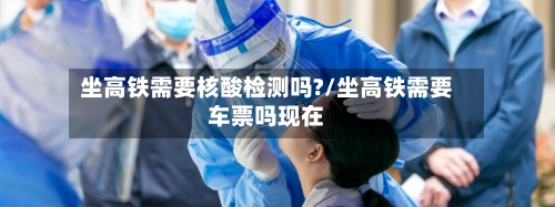 坐高铁需要核酸检测吗?/坐高铁需要车票吗现在-第1张图片