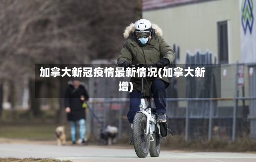 加拿大新冠疫情最新情况(加拿大新增)