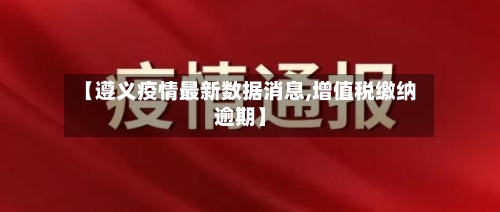 【遵义疫情最新数据消息,增值税缴纳逾期】