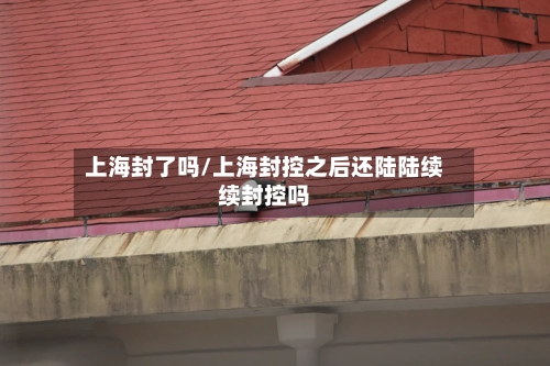 上海封了吗/上海封控之后还陆陆续续封控吗