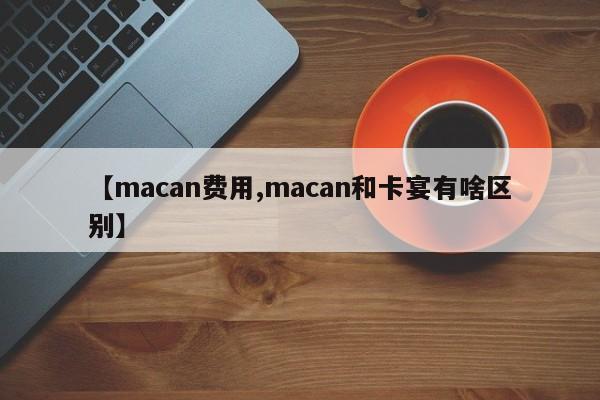 【macan费用,macan和卡宴有啥区别】
