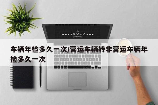 车辆年检多久一次/营运车辆转非营运车辆年检多久一次