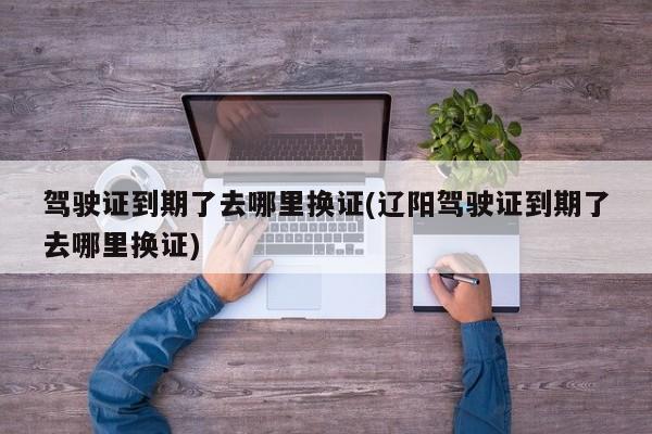 驾驶证到期了去哪里换证(辽阳驾驶证到期了去哪里换证)