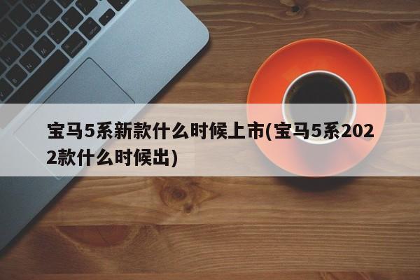 宝马5系新款什么时候上市(宝马5系2022款什么时候出)