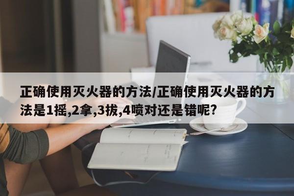 正确使用灭火器的方法/正确使用灭火器的方法是1摇,2拿,3拔,4喷对还是错呢?
