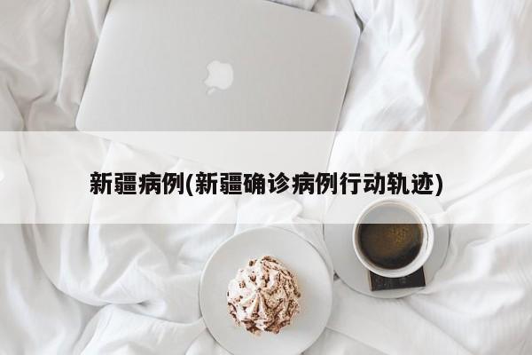 新疆病例(新疆确诊病例行动轨迹)