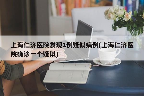 上海仁济医院发现1例疑似病例(上海仁济医院确诊一个疑似)