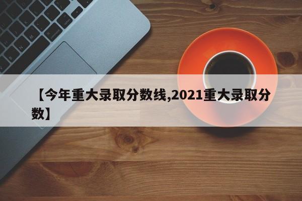 【今年重大录取分数线,2021重大录取分数】