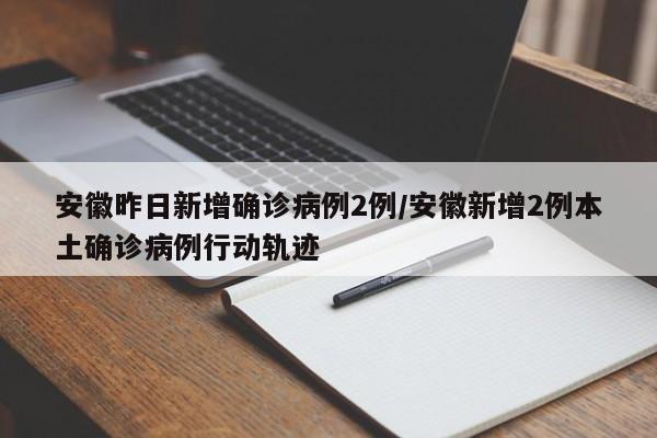 安徽昨日新增确诊病例2例/安徽新增2例本土确诊病例行动轨迹