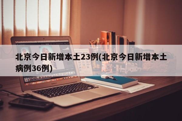 北京今日新增本土23例(北京今日新增本土病例36例)