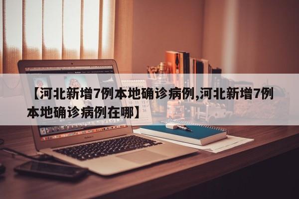 【河北新增7例本地确诊病例,河北新增7例本地确诊病例在哪】