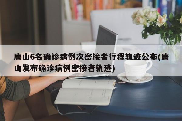 唐山6名确诊病例次密接者行程轨迹公布(唐山发布确诊病例密接者轨迹)
