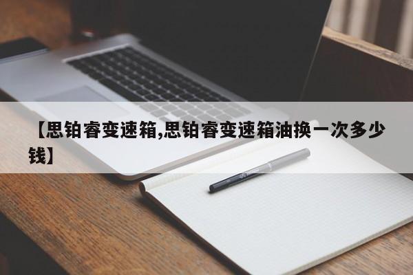 【思铂睿变速箱,思铂睿变速箱油换一次多少钱】