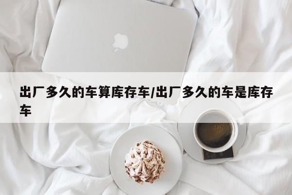 出厂多久的车算库存车/出厂多久的车是库存车