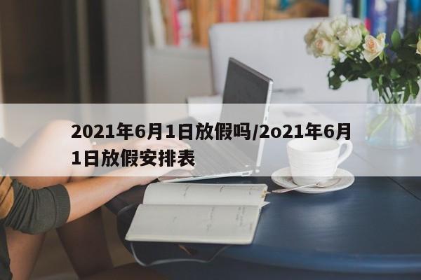 2021年6月1日放假吗/2o21年6月1日放假安排表