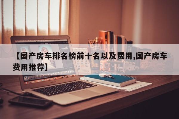 【国产房车排名榜前十名以及费用,国产房车费用推荐】