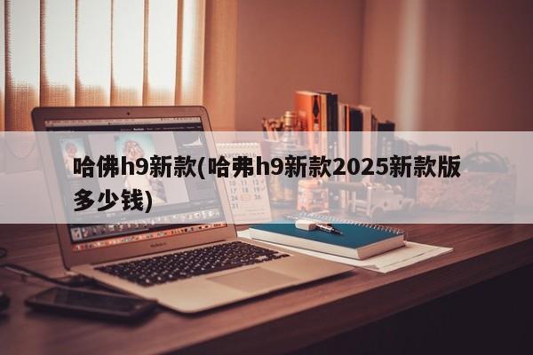 哈佛h9新款(哈弗h9新款2025新款版多少钱)