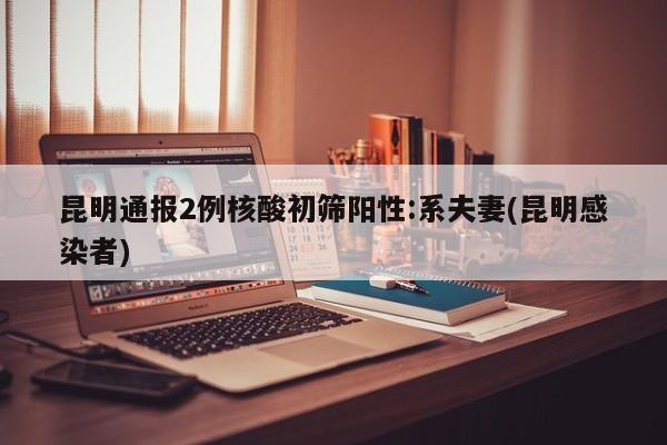 昆明通报2例核酸初筛阳性:系夫妻(昆明感染者)