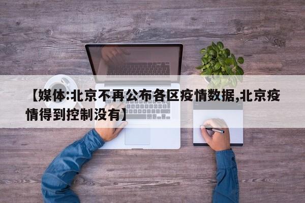 【媒体:北京不再公布各区疫情数据,北京疫情得到控制没有】