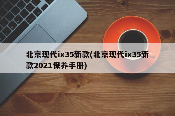 北京现代ix35新款(北京现代ix35新款2021保养手册)